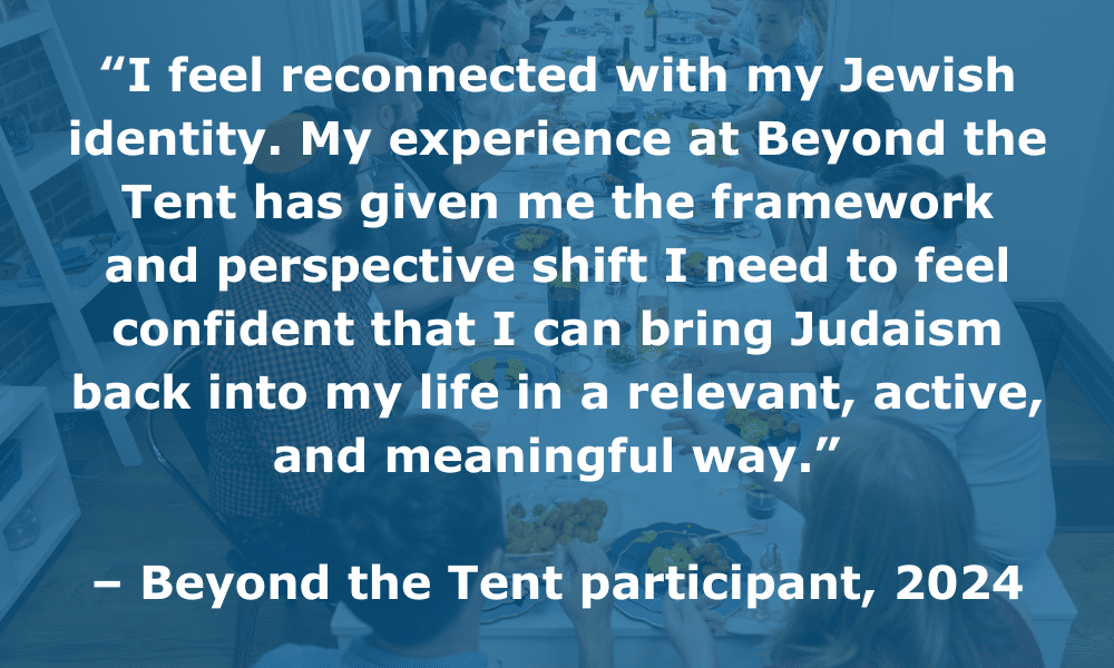 “I feel reconnected with my Jewish identity. My experience at Beyond the Tent has given me the framework and perspective shift I need to feel confident that I can bring Judaism back into my life in a relevant, active, and meaningful way.” – Beyond the Tent participant, 2024